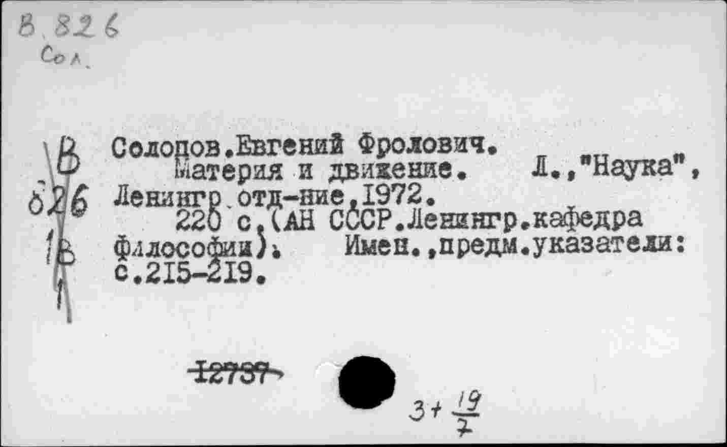 ﻿в 82 6 Со / <
\/1 Солопов.Евгений Фролович.
,\у материя и движение. Л./Наука" А ИА Ленингр. отд-ние, 1972.
220 сДАН СССР.Ленингр.кафедра /о философии^ Имен, »предал, указатели:
•
с.21
1278?' А
3^